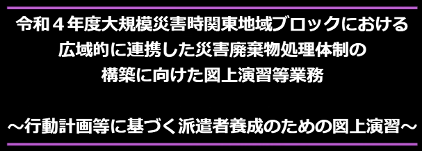 令和４年度大規模災害時関東地域ブロックにおける広域的に連携した災害廃棄物処理体制の構築に向けた図上演習等業務～行動計画等に基づく派遣者養成のための図上演習～