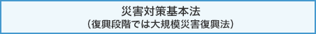 災害対策基本法（復興段階では大規模災害復興法）